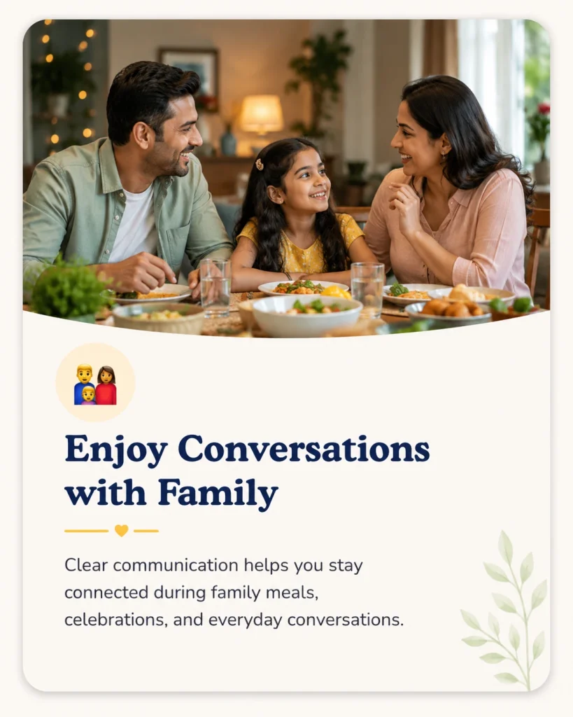 Enjoy Conversations with Family
Clear communication helps you stay connected during family meals, celebrations, and everyday conversations.