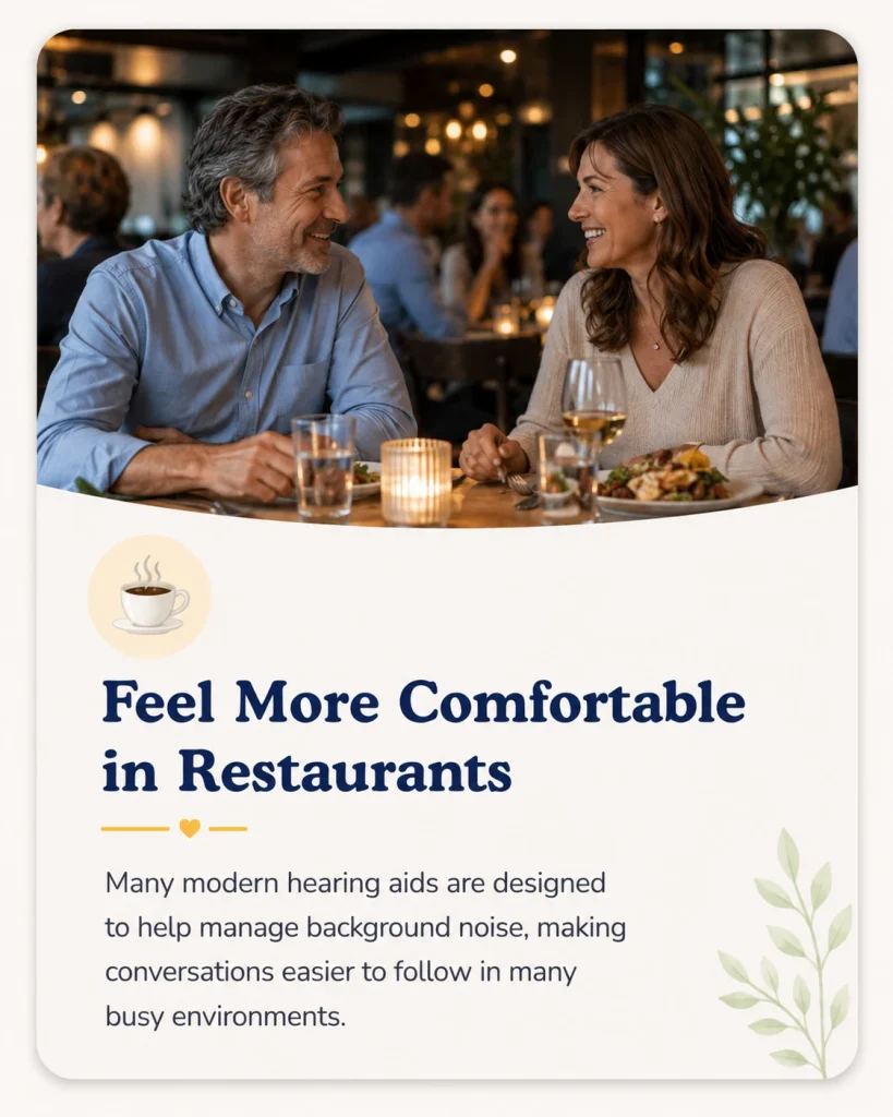 Feel More Comfortable in Restaurants
Many modern hearing aids are designed to help manage background noise, making conversations easier to follow in many busy environments.